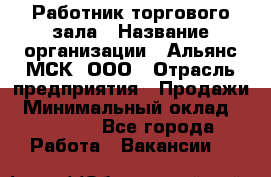 Работник торгового зала › Название организации ­ Альянс-МСК, ООО › Отрасль предприятия ­ Продажи › Минимальный оклад ­ 25 000 - Все города Работа » Вакансии   